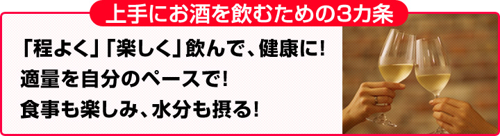 上手にお酒を飲む3ヵ条!「程よく、楽しく飲んで、健康に!」「適量を自分のペースで!」「食事も楽しみ、水分も摂る!」