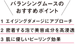 バランシングムースのおすすめポイント 1.エイジングダメージにアプローチ 2.密着する泡で美容成分を高浸透 3.肌に優しいピーリング効果