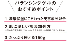 バランシングゲルのおすすめポイント 1.濃厚保湿にこだわった美容成分配合 2.肌に優しい無添加処方※石油系界面活性剤、アルコール、合成着色料、合成香料、シリコン、鉱物油は配合していません。 3.たっぷり使える150g